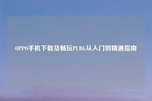 OPPO手机下载及畅玩PUBG从入门到精通指南