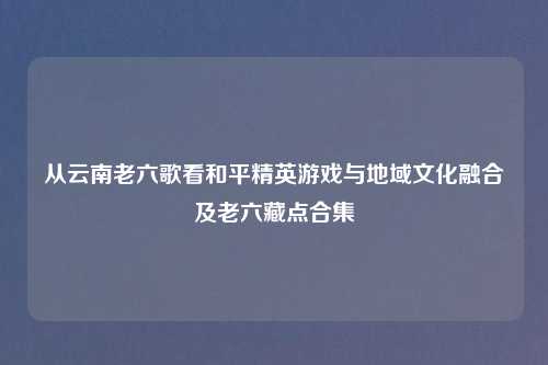 从云南老六歌看和平精英游戏与地域文化融合及老六藏点合集