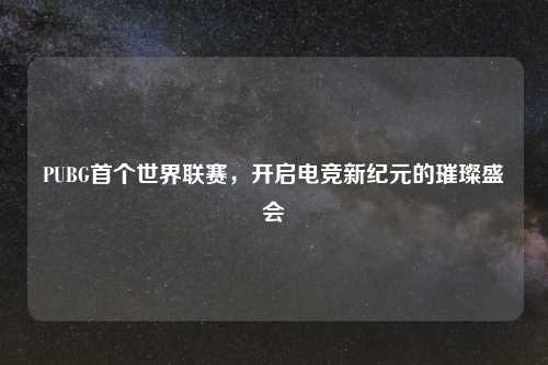 PUBG首个世界联赛，开启电竞新纪元的璀璨盛会
