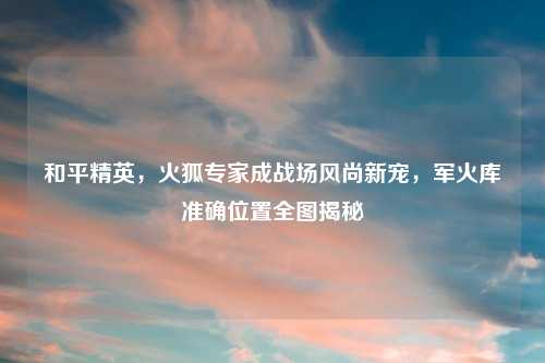 和平精英，火狐专家成战场风尚新宠，军火库准确位置全图揭秘
