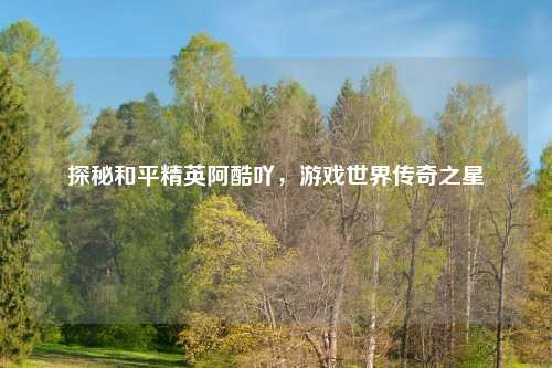 探秘和平精英阿酷吖，游戏世界传奇之星
