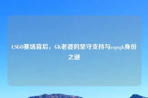 CSGO赛场背后，GK老婆的坚守支持与csgogk身份之谜