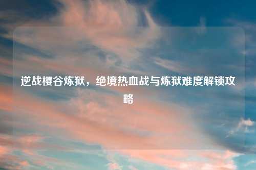逆战樱谷炼狱，绝境热血战与炼狱难度解锁攻略