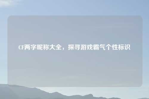 CF两字昵称大全，探寻游戏霸气个性标识