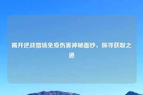 揭开逆战猎场免疫伤害神秘面纱，探寻获取之道
