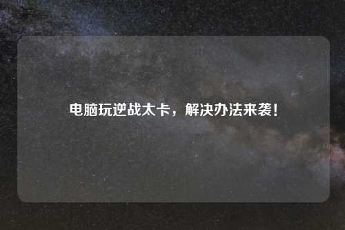 电脑玩逆战太卡，解决办法来袭！