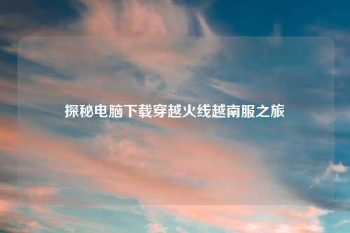 探秘电脑下载穿越火线越南服之旅