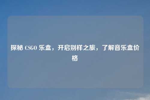 探秘 CSGO 乐盒，开启别样之旅，了解音乐盒价格
