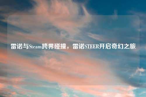 雷诺与Steam跨界碰撞，雷诺STEER开启奇幻之旅
