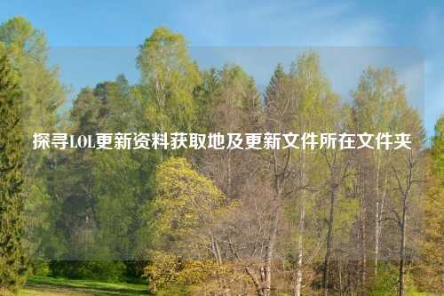 探寻LOL更新资料获取地及更新文件所在文件夹
