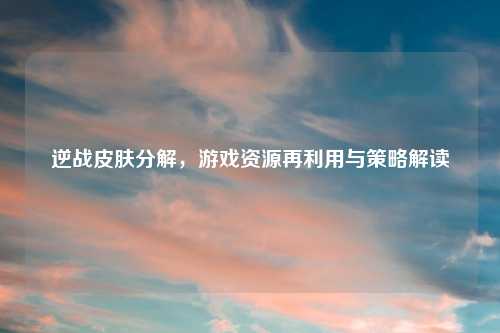 逆战皮肤分解，游戏资源再利用与策略解读