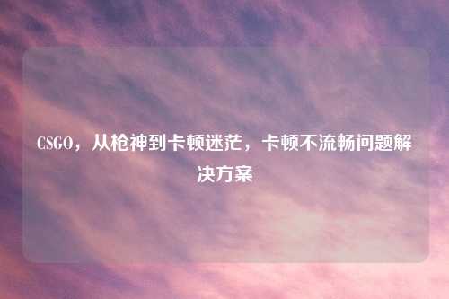 CSGO，从枪神到卡顿迷茫，卡顿不流畅问题解决方案