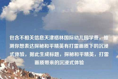 包含不相关信息天津格林国际幼儿园学费，推测你想表达探秘和平精英有打雷画质下的沉浸式体验，据此生成标题，探秘和平精英，打雷画质带来的沉浸式体验