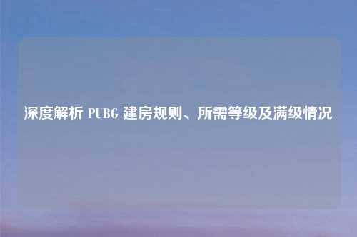 深度解析 PUBG 建房规则、所需等级及满级情况