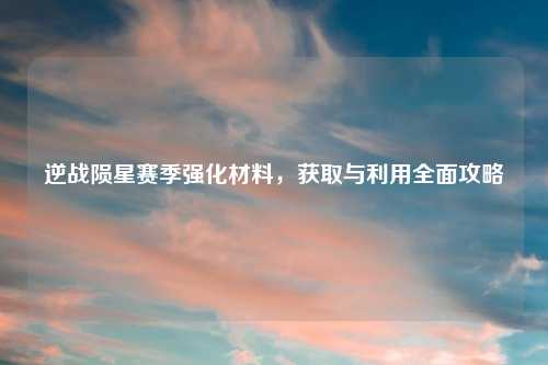 逆战陨星赛季强化材料，获取与利用全面攻略