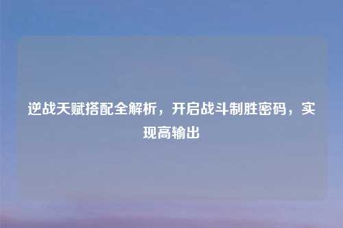 逆战天赋搭配全解析，开启战斗制胜密码，实现高输出