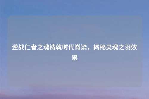 逆战仁者之魂铸就时代脊梁，揭秘灵魂之羽效果
