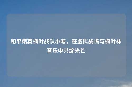 和平精英枫叶战队小寒，在虚拟战场与枫叶林音乐     绽光芒