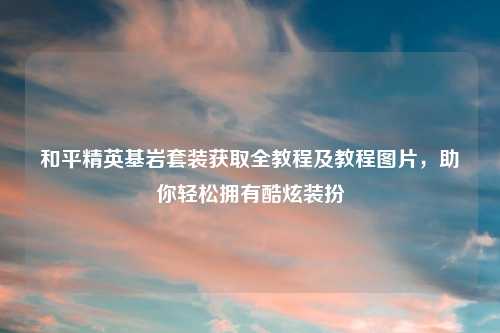 和平精英基岩套装获取全教程及教程图片，助你轻松拥有酷炫装扮