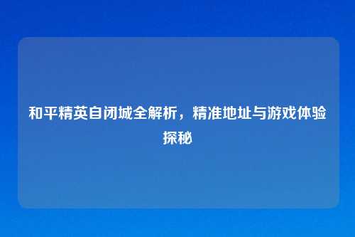 和平精英自闭城全解析，精准地址与游戏体验探秘