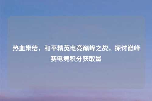 热血集结，和平精英电竞巅峰之战，探讨巅峰赛电竞积分获取量