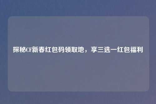 探秘CF新春红包码领取地，享三选一红包福利