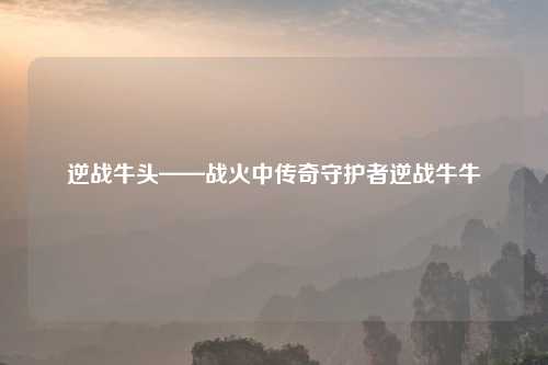 逆战牛头——战火中传奇守护者逆战牛牛