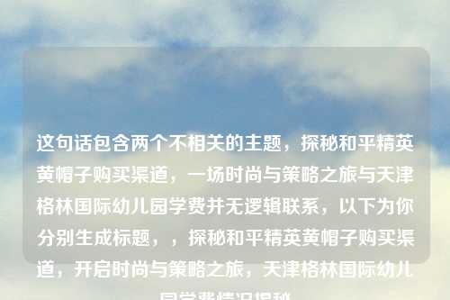 这句话包含两个不相关的主题，探秘和平精英黄帽子购买渠道，一场时尚与策略之旅与天津格林国际幼儿园学费并无逻辑联系，以下为你分别生成标题，，探秘和平精英黄帽子购买渠道，开启时尚与策略之旅，天津格林国际幼儿园学费情况揭秘