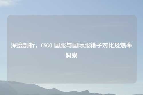 深度剖析，CSGO 国服与国际服箱子对比及爆率洞察