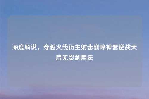 深度解说，穿越火线衍生射击巅峰神器逆战天启无影剑用法