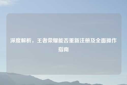 深度解析，王者荣耀能否重新注册及全面操作指南