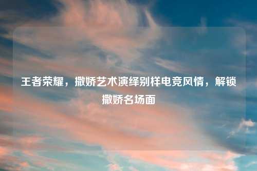 王者荣耀，撒娇艺术演绎别样电竞风情，解锁撒娇名场面