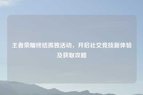 王者荣耀终结孤独活动，开启社交竞技新体验及获取攻略