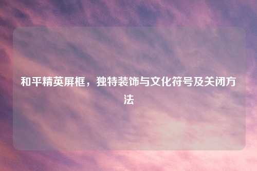 和平精英屏框，独特装饰与文化符号及关闭     