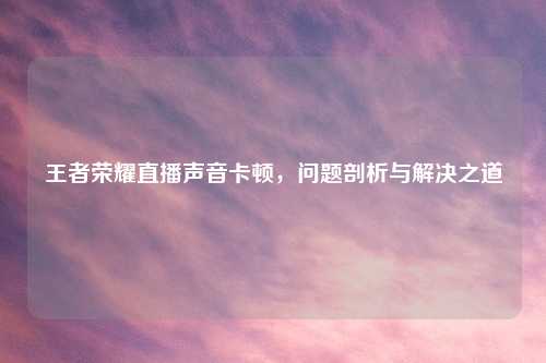 王者荣耀直播声音卡顿，问题剖析与解决之道