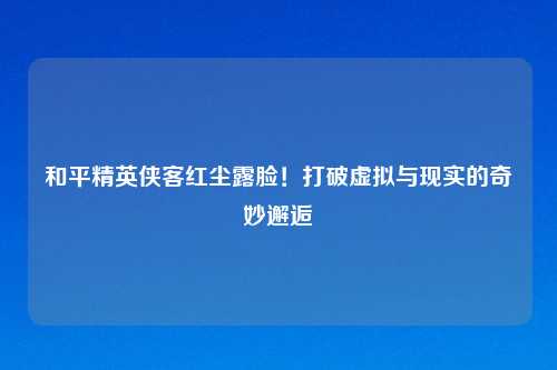 和平精英侠客红尘露脸！打破虚拟与现实的奇妙邂逅