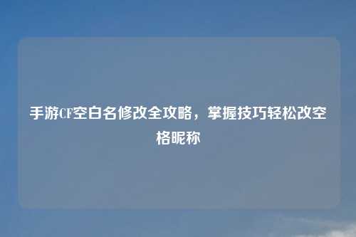 手游CF空白名修改全攻略，掌握技巧轻松改空格昵称