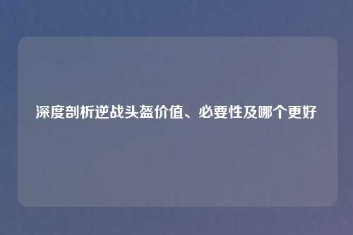 深度剖析逆战头盔价值、必要性及哪个更好