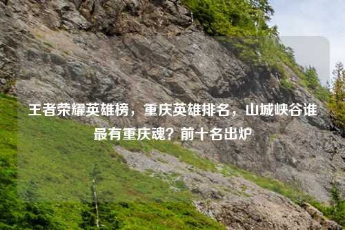 王者荣耀英雄榜，重庆英雄排名，山城峡谷谁最有重庆魂？前十名出炉