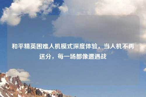 和平精英困难人机模式深度体验，当人机不再送分，每一场都像遭遇战