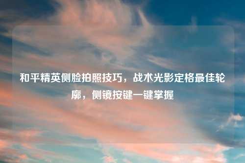 和平精英侧脸拍照技巧，战术光影定格更佳轮廓，侧镜按键一键掌握