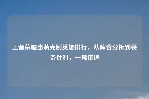 王者荣耀出装克制英雄排行，从阵容分析到装备针对，一篇讲透
