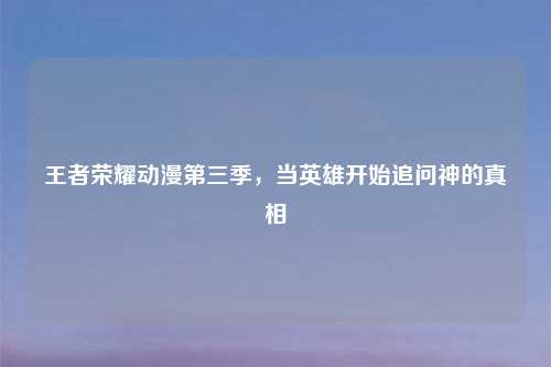 王者荣耀动漫第三季，当英雄开始追问神的真相