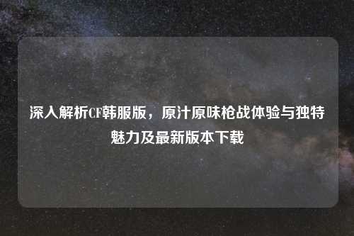 深入解析CF韩服版，原汁原味枪战体验与独特魅力及最新版本下载