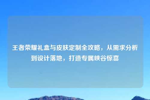 王者荣耀礼盒与皮肤定制全攻略，从需求分析到设计落地，打造专属峡谷惊喜