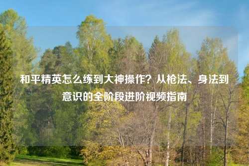 和平精英怎么练到大神操作？从枪法、身法到意识的全阶段进阶视频指南
