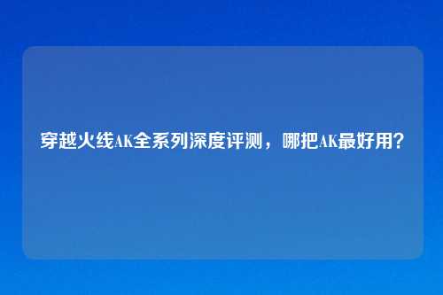 穿越火线AK全系列深度评测，哪把AK更好用？