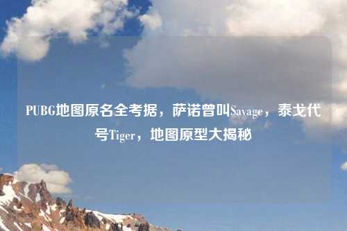 PUBG地图原名全考据，萨诺曾叫Savage，泰戈代号Tiger，地图原型大揭秘