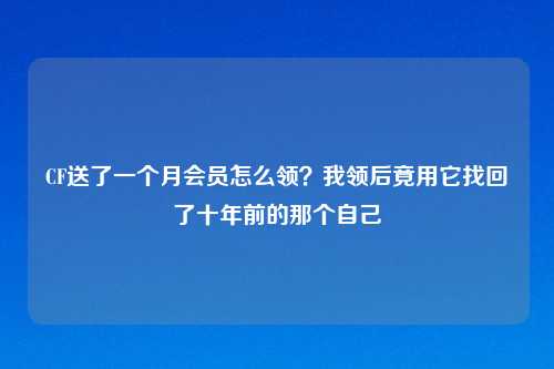 CF送了一个月会员怎么领？我领后竟用它找回了十年前的那个自己