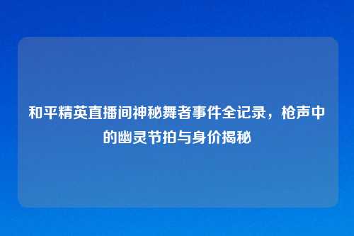 和平精英直播间神秘舞者事件全记录，枪声中的幽灵节拍与身价揭秘